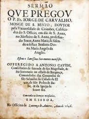 SERMÃO // QVE PREGOV // O P. Fr. IORGE DE CARVALHO, // MONGE DE S. BENTO, DOVTOR // pela Vniuersidade de Coimbra, Califica- // dor do S. Officio, em dia de S. Anna, // no Mosteiro de S. Anna, professan- // do Soror, Anna Maria, & fasen- // do a festa a Senhora Do- // na Maria Angela de // Aragão. // Esteue o Santissimo Sacramento manifesto. // OFFERECIDO A ANTONIO CAVIDE, // Conselheiro da fazenda de sua Magestade, & // seu Secretario no estado de Bargança, // Comendador das Comendas de // São Saluador da C